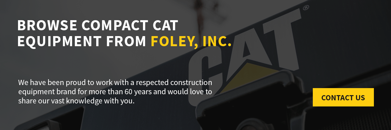 Browse Compact Cat Equipment From Foley, Inc. We have been proud to work with the best construction equipment brand in the industry for more than 60 years and would love to share our vast knowledge with you.